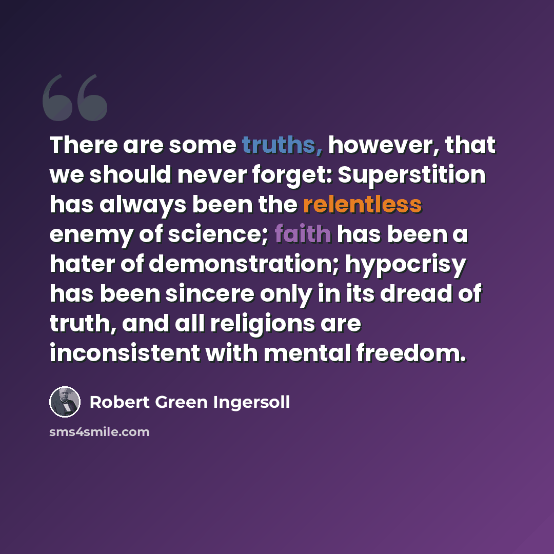 “There are some truths, however, that we should never forget: Superstition has always been the relentless enemy of science; faith has been a hater of demonstration; hypocrisy has been sincere only in its dread of truth, and all religions are inconsistent with mental freedom.” quote by Robert Green Ingersoll
