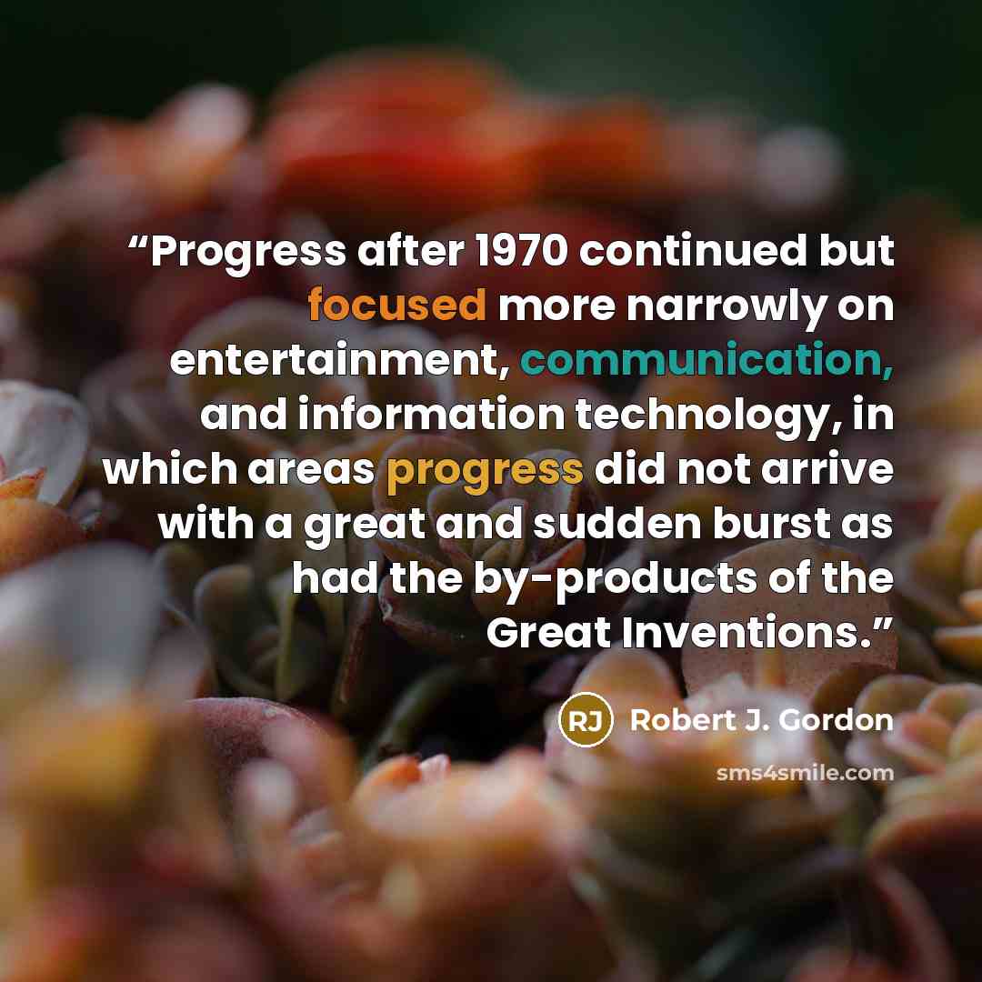 “Progress after 1970 continued but focused more narrowly on entertainment, communication, and information technology, in which areas progress did not arrive with a great and sudden burst as had the by-products of the Great Inventions.” quote by Robert J. Gordon