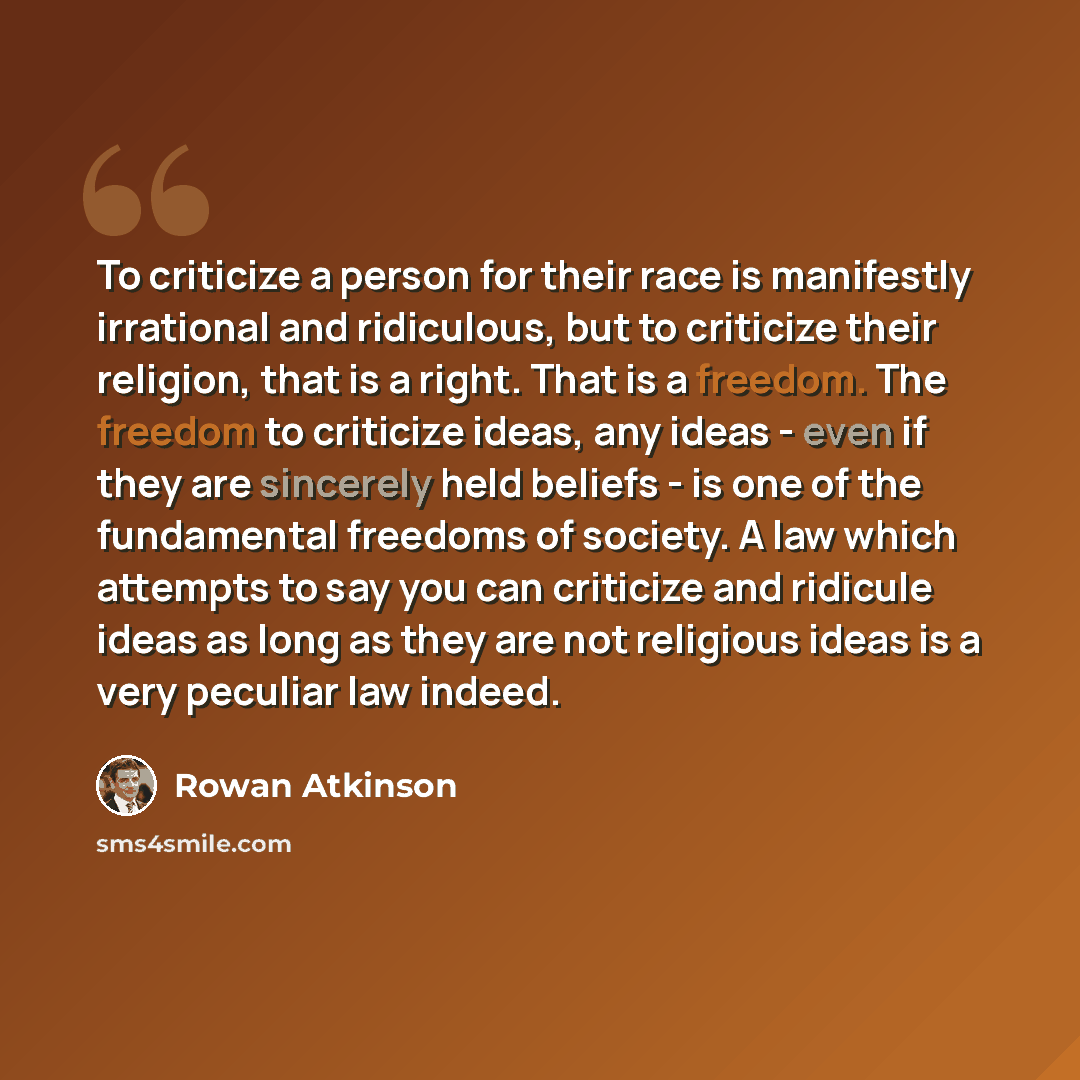 “To criticize a person for their race is manifestly irrational and ridiculous, but to criticize their religion, that is a right. That is a freedom. The freedom to criticize ideas, any ideas - even if they are sincerely held beliefs - is one of the fundamental freedoms of society. A law which…” quote by Rowan Atkinson