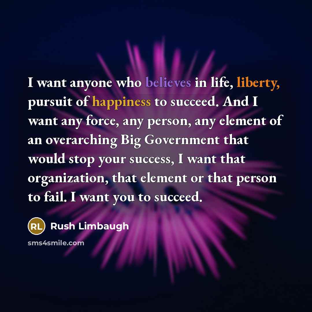 “I want anyone who believes in life, liberty, pursuit of happiness to succeed. And I want any force, any person, any element of an overarching Big Government that would stop your success, I want that organization, that element or that person to fail. I want you to succeed.” quote by Rush Limbaugh