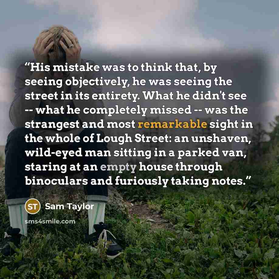“His mistake was to think that, by seeing objectively, he was seeing the street in its entirety. What he didn't see -- what he completely missed -- was the strangest and most remarkable sight in the whole of Lough Street: an unshaven, wild-eyed man sitting in a parked van, staring at an empty house…” quote by Sam Taylor