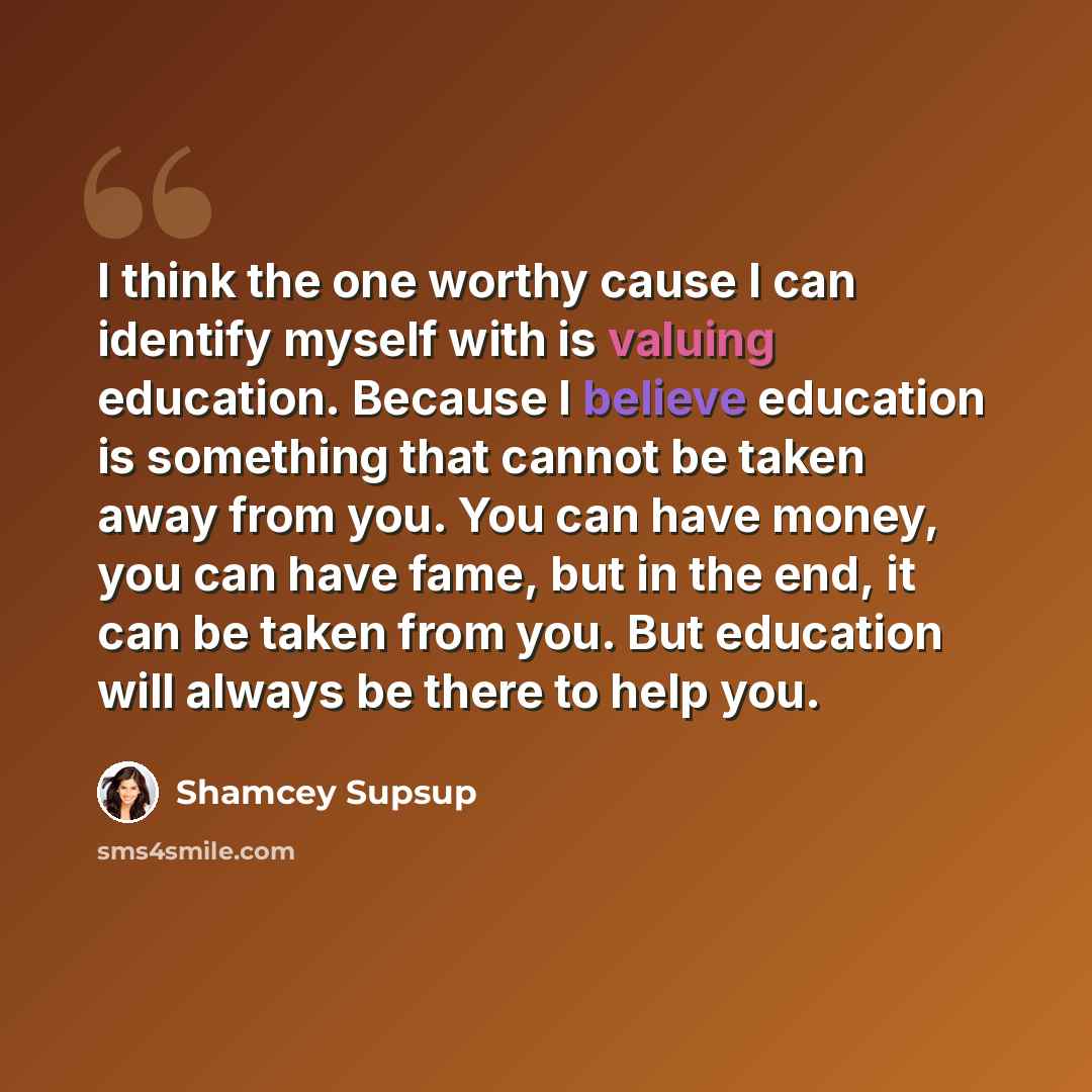 “I think the one worthy cause I can identify myself with is valuing education. Because I believe education is something that cannot be taken away from you. You can have money, you can have fame, but in the end, it can be taken from you. But education will always be there to help you.” quote by Shamcey Supsup
