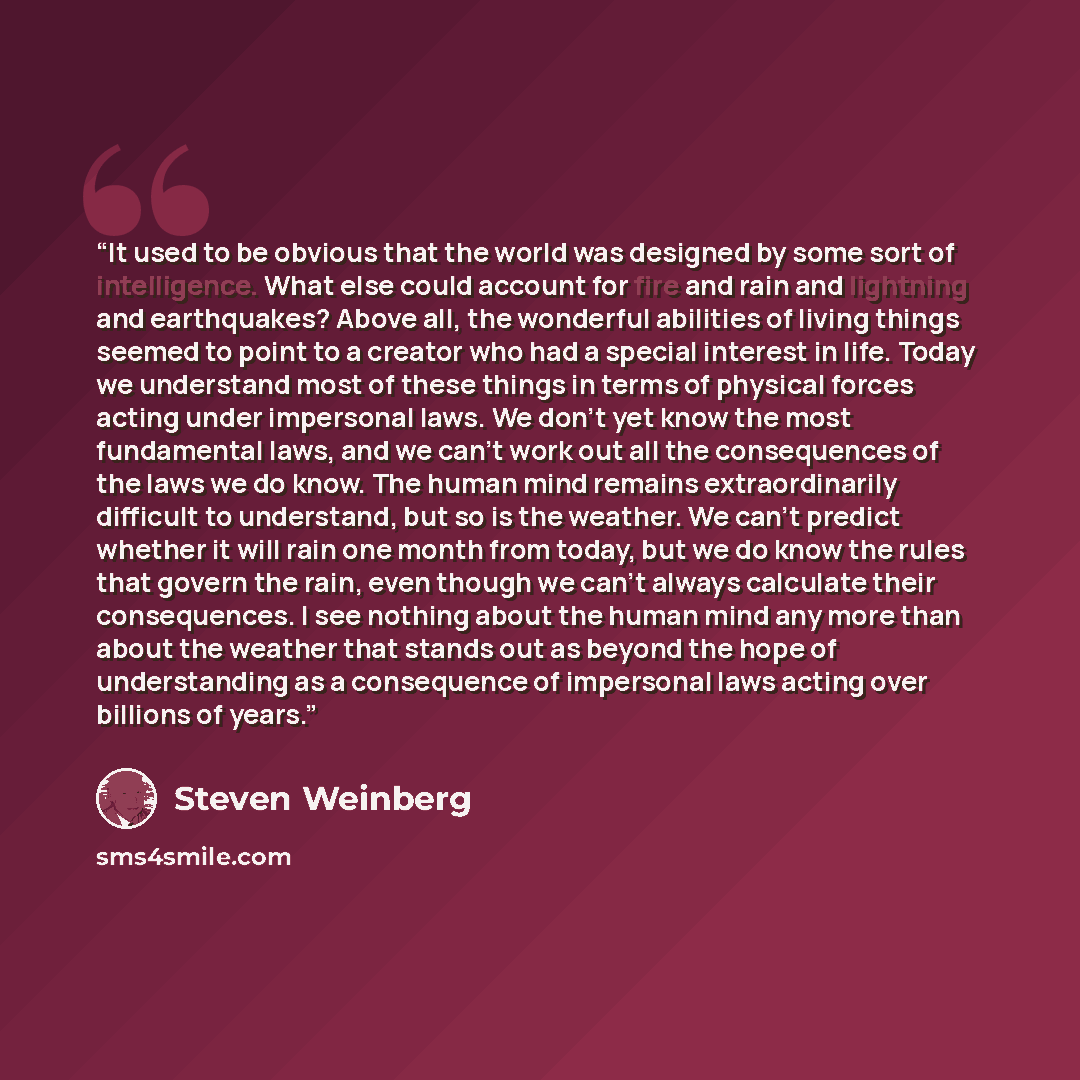 “It used to be obvious that the world was designed by some sort of intelligence. What else could account for fire and rain and lightning and earthquakes? Above all, the wonderful abilities of living things seemed to point to a creator who had a special interest in life. Today we understand most of…” quote by Steven Weinberg
