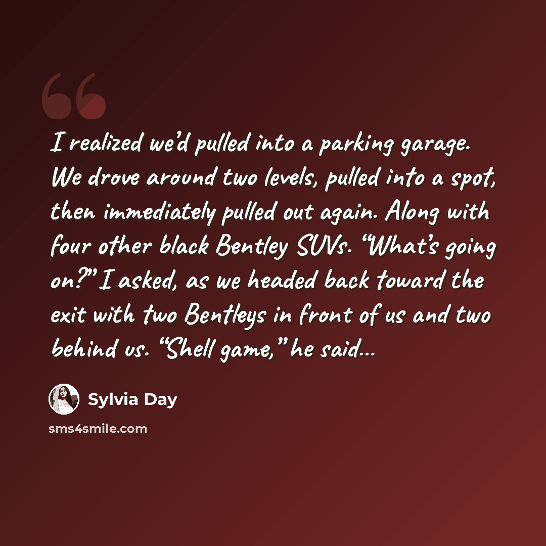 “I realized we’d pulled into a parking garage. We drove around two levels, pulled into a spot, then immediately pulled out again. Along with four other black Bentley SUVs. “What’s going on?” I asked, as we headed back toward the exit with two Bentleys in front of us and two behind us. “Shell game,”…” quote by Sylvia Day