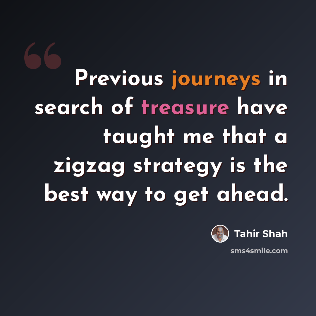 “Previous journeys in search of treasure have taught me that a zigzag strategy is the best way to get ahead.” quote by Tahir Shah