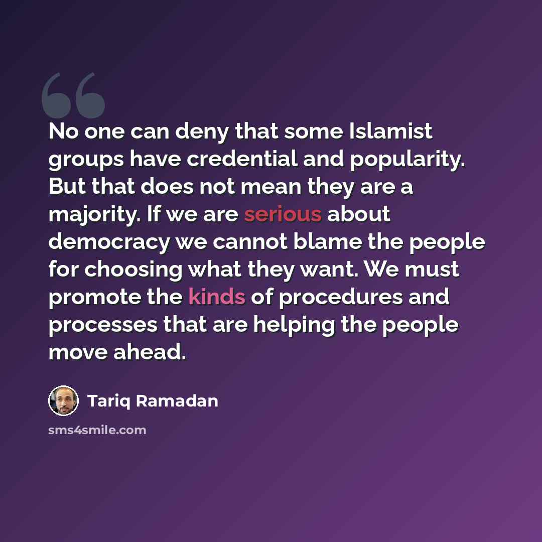“No one can deny that some Islamist groups have credential and popularity. But that does not mean they are a majority. If we are serious about democracy we cannot blame the people for choosing what they want. We must promote the kinds of procedures and processes that are helping the people move…” quote by Tariq Ramadan