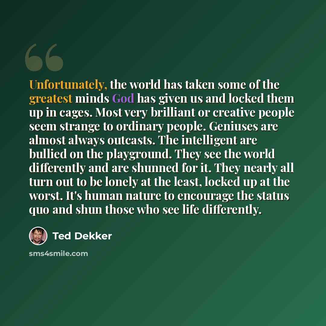 “Unfortunately, the world has taken some of the greatest minds God has given us and locked them up in cages. Most very brilliant or creative people seem strange to ordinary people. Geniuses are almost always outcasts. The intelligent are bullied on the playground. They see the world differently and…” quote by Ted Dekker