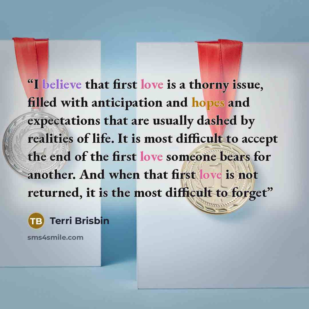 “I believe that first love is a thorny issue, filled with anticipation and hopes and expectations that are usually dashed by realities of life. It is most difficult to accept the end of the first love someone bears for another. And when that first love is not returned, it is the most difficult to…” quote by Terri Brisbin