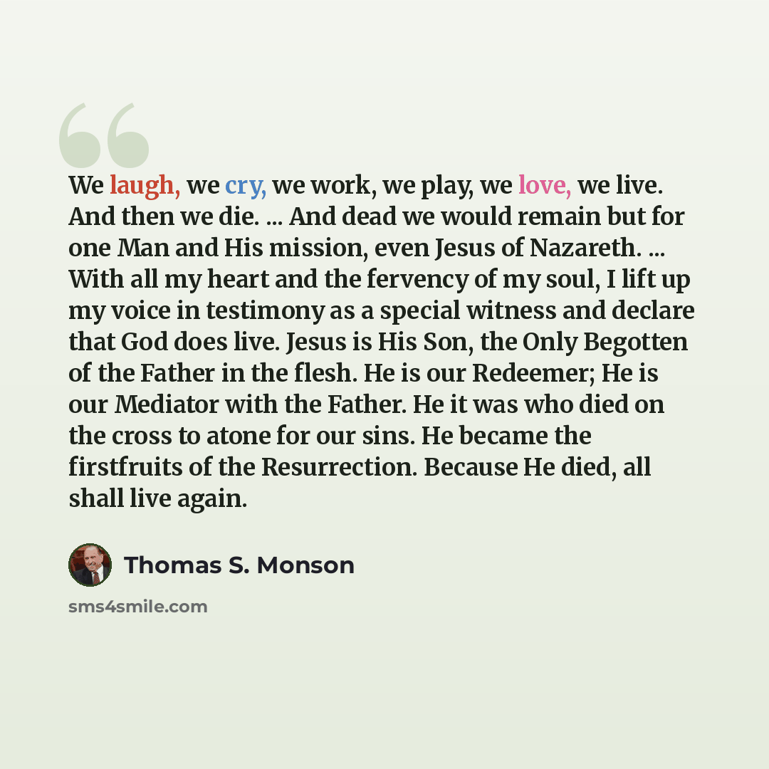 “We laugh, we cry, we work, we play, we love, we live. And then we die. ... And dead we would remain but for one Man and His mission, even Jesus of Nazareth. ... With all my heart and the fervency of my soul, I lift up my voice in testimony as a special witness and declare that God does live. Jesus…” quote by Thomas S. Monson
