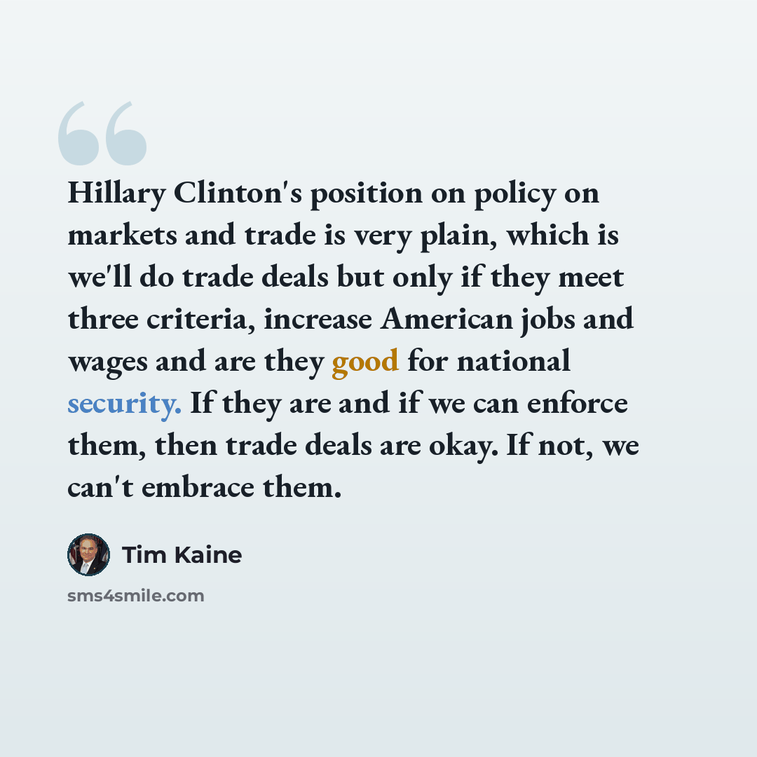 “Hillary Clinton's position on policy on markets and trade is very plain, which is we'll do trade deals but only if they meet three criteria, increase American jobs and wages and are they good for national security. If they are and if we can enforce them, then trade deals are okay. If not, we can't…” quote by Tim Kaine