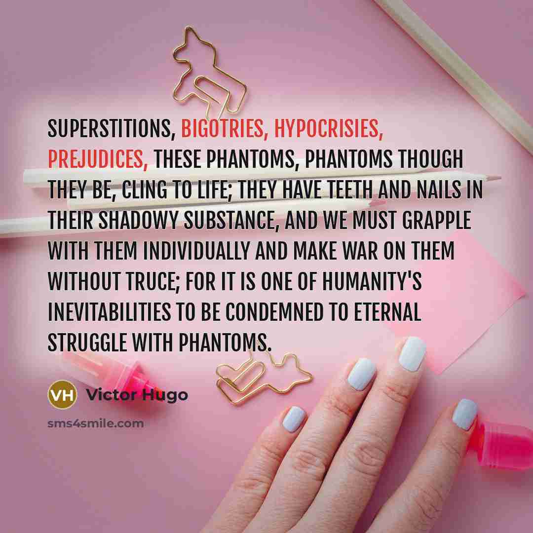 “Superstitions, bigotries, hypocrisies, prejudices, these phantoms, phantoms though they be, cling to life; they have teeth and nails in their shadowy substance, and we must grapple with them individually and make war on them without truce; for it is one of humanity's inevitabilities to be…” quote by Victor Hugo