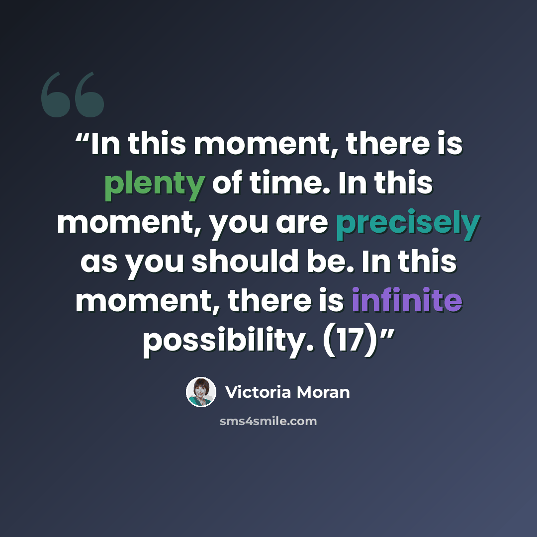 “In this moment, there is plenty of time. In this moment, you are precisely as you should be. In this moment, there is infinite possibility. (17)” quote by Victoria Moran