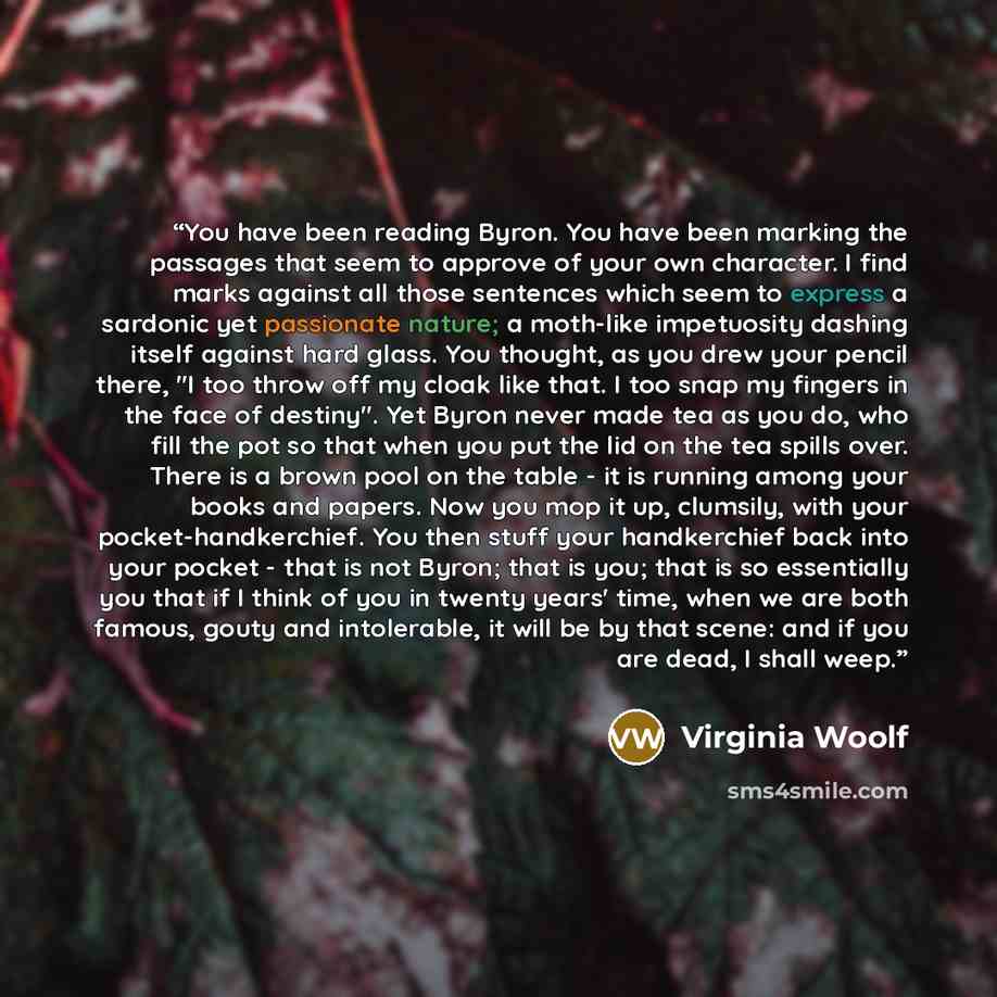 “You have been reading Byron. You have been marking the passages that seem to approve of your own character. I find marks against all those sentences which seem to express a sardonic yet passionate nature; a moth-like impetuosity dashing itself against hard glass. You thought, as you drew your…” quote by Virginia Woolf