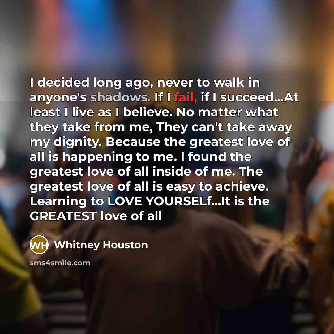 “I decided long ago, never to walk in anyone's shadows. If I fail, if I succeed...At least I live as I believe. No matter what they take from me, They can't take away my dignity. Because the greatest love of all is happening to me. I found the greatest love of all inside of me. The greatest love of…” quote by Whitney Houston