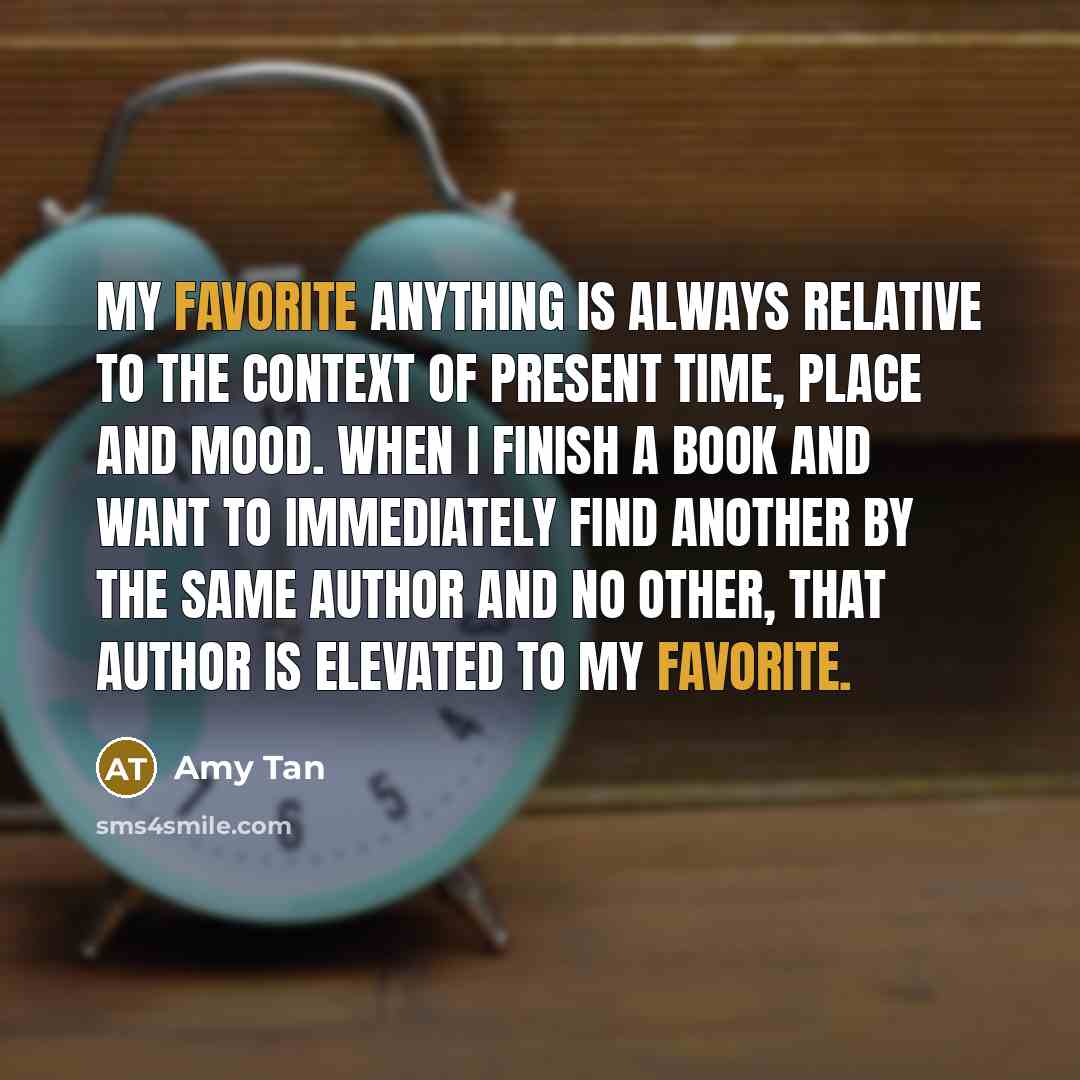 “My favorite anything is always relative to the context of present time, place and mood. When I finish a book and want to immediately find another by the same author and no other, that author is elevated to my favorite.” quote by Amy Tan