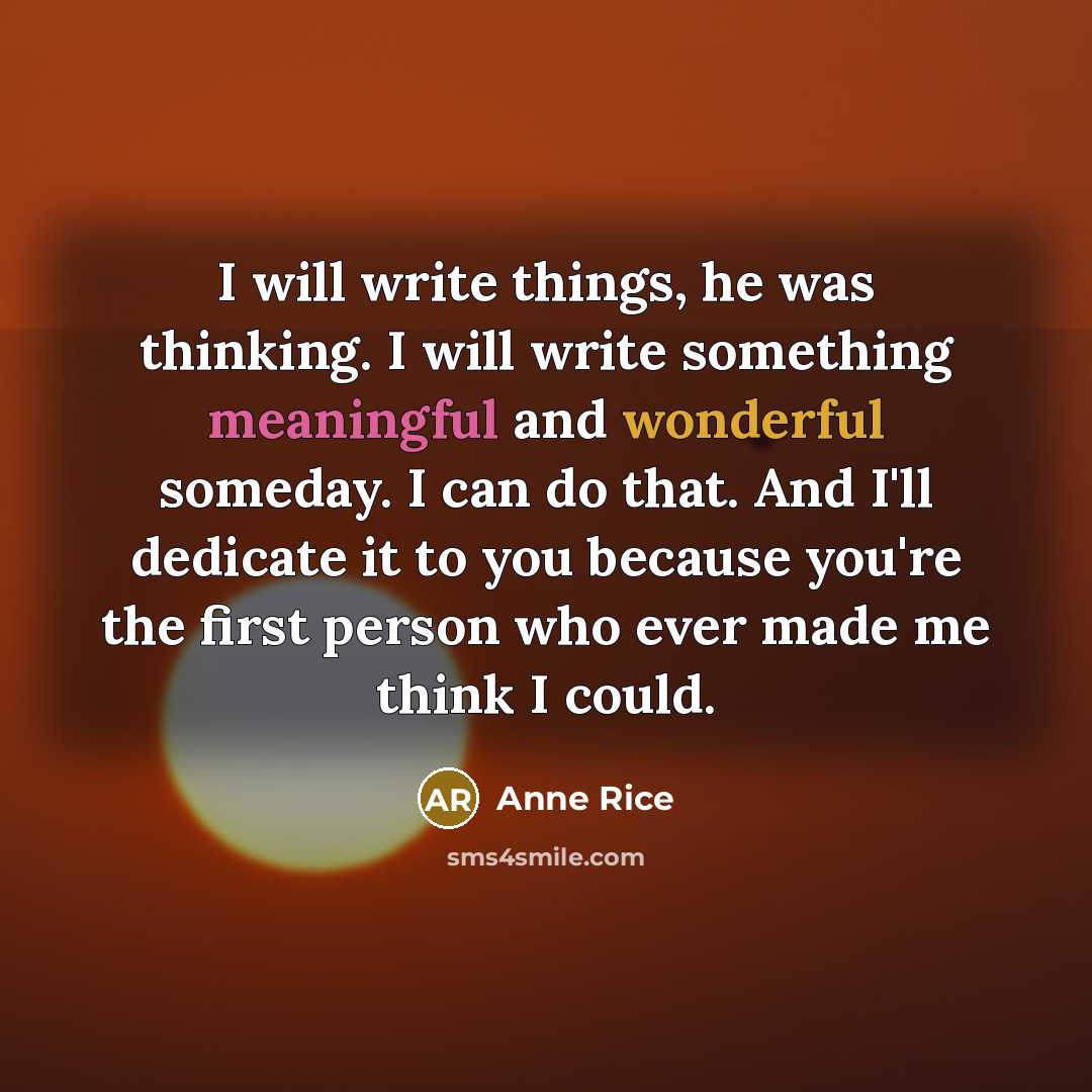 “I will write things, he was thinking. I will write something meaningful and wonderful someday. I can do that. And I'll dedicate it to you because you're the first person who ever made me think I could.” quote by Anne Rice