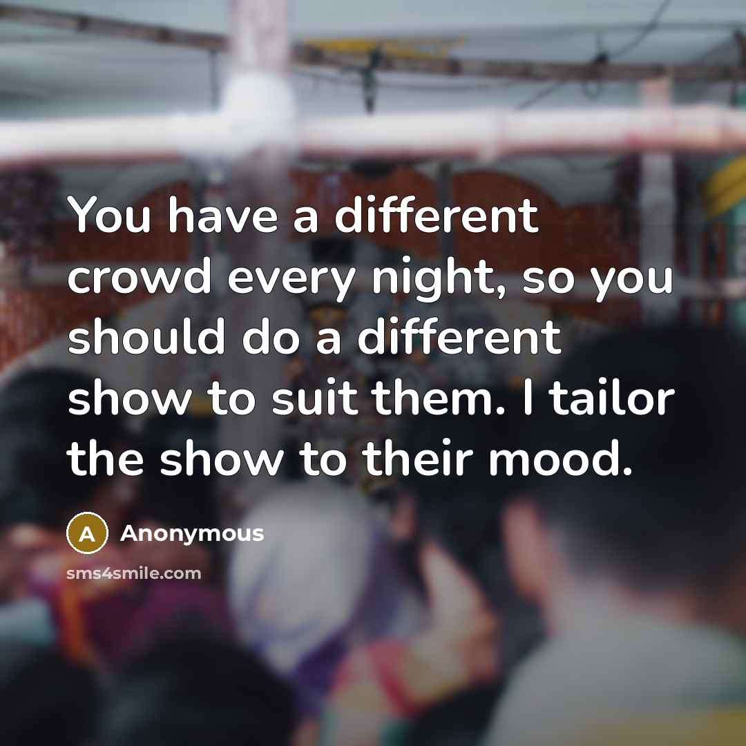 “You have a different crowd every night, so you should do a different show to suit them. I tailor the show to their mood.” quote by Anonymous
