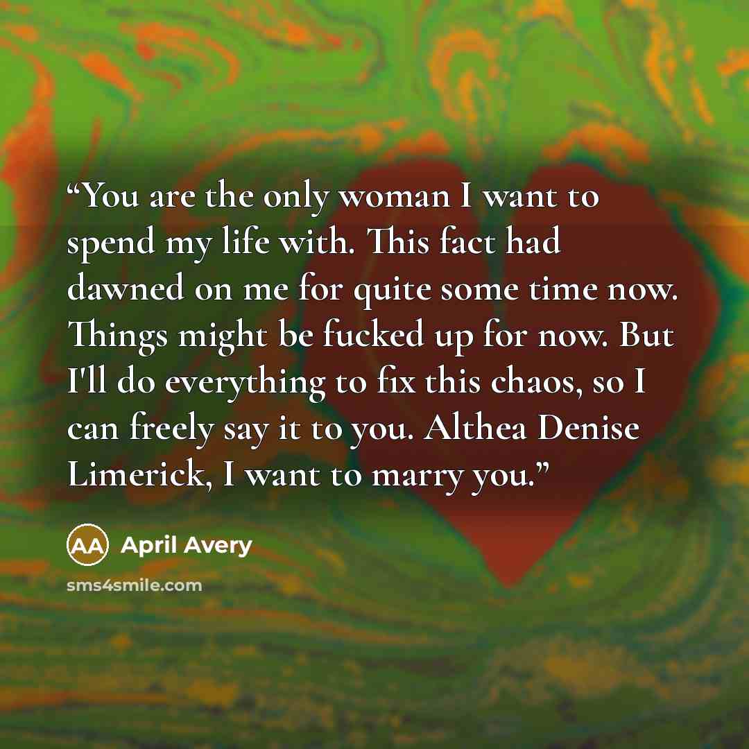 “You are the only woman I want to spend my life with. This fact had dawned on me for quite some time now. Things might be fucked up for now. But I'll do everything to fix this chaos, so I can freely say it to you. Althea Denise Limerick, I want to marry you.” quote by April Avery