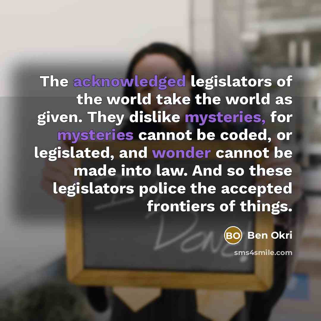 “The acknowledged legislators of the world take the world as given. They dislike mysteries, for mysteries cannot be coded, or legislated, and wonder cannot be made into law. And so these legislators police the accepted frontiers of things.” quote by Ben Okri