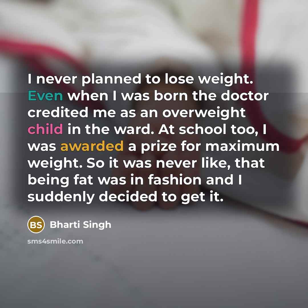 “I never planned to lose weight. Even when I was born the doctor credited me as an overweight child in the ward. At school too, I was awarded a prize for maximum weight. So it was never like, that being fat was in fashion and I suddenly decided to get it.” quote by Bharti Singh