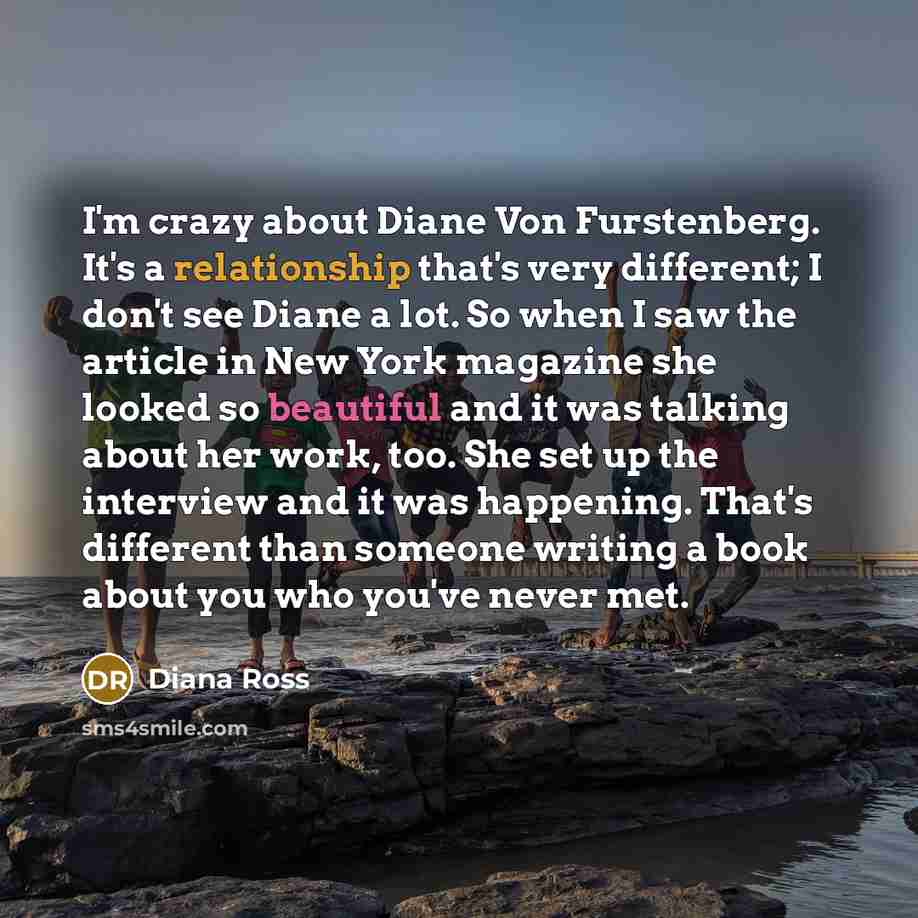 “I'm crazy about Diane Von Furstenberg. It's a relationship that's very different; I don't see Diane a lot. So when I saw the article in New York magazine she looked so beautiful and it was talking about her work, too. She set up the interview and it was happening. That's different than someone…” quote by Diana Ross