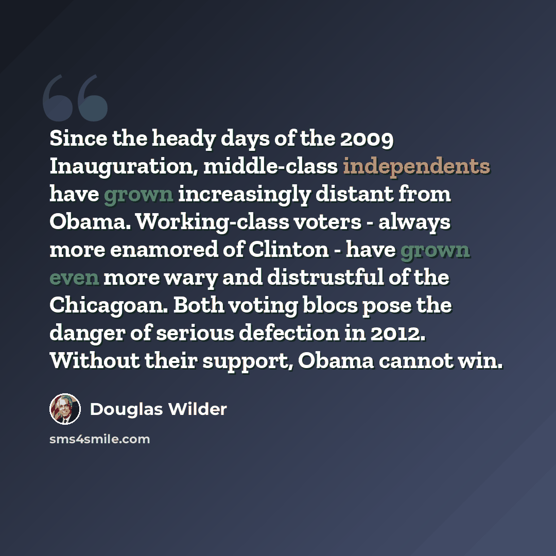 “Since the heady days of the 2009 Inauguration, middle-class independents have grown increasingly distant from Obama. Working-class voters - always more enamored of Clinton - have grown even more wary and distrustful of the Chicagoan. Both voting blocs pose the danger of serious defection in 2012…” quote by Douglas Wilder