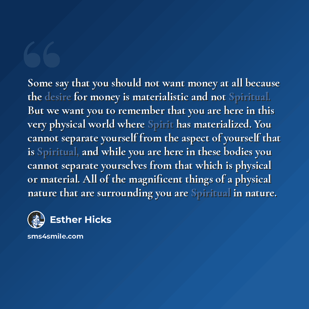 “Some say that you should not want money at all because the desire for money is materialistic and not Spiritual. But we want you to remember that you are here in this very physical world where Spirit has materialized. You cannot separate yourself from the aspect of yourself that is Spiritual, and…” quote by Esther Hicks