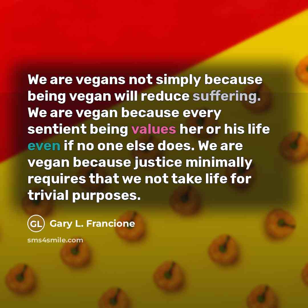 “We are vegans not simply because being vegan will reduce suffering. We are vegan because every sentient being values her or his life even if no one else does. We are vegan because justice minimally requires that we not take life for trivial purposes.” quote by Gary L. Francione