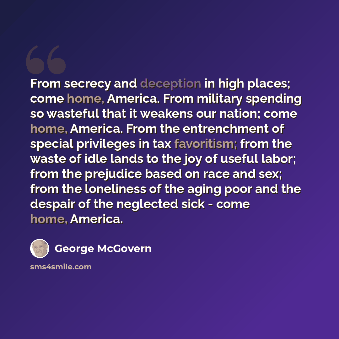 “From secrecy and deception in high places; come home, America. From military spending so wasteful that it weakens our nation; come home, America. From the entrenchment of special privileges in tax favoritism; from the waste of idle lands to the joy of useful labor; from the prejudice based on race…” quote by George McGovern
