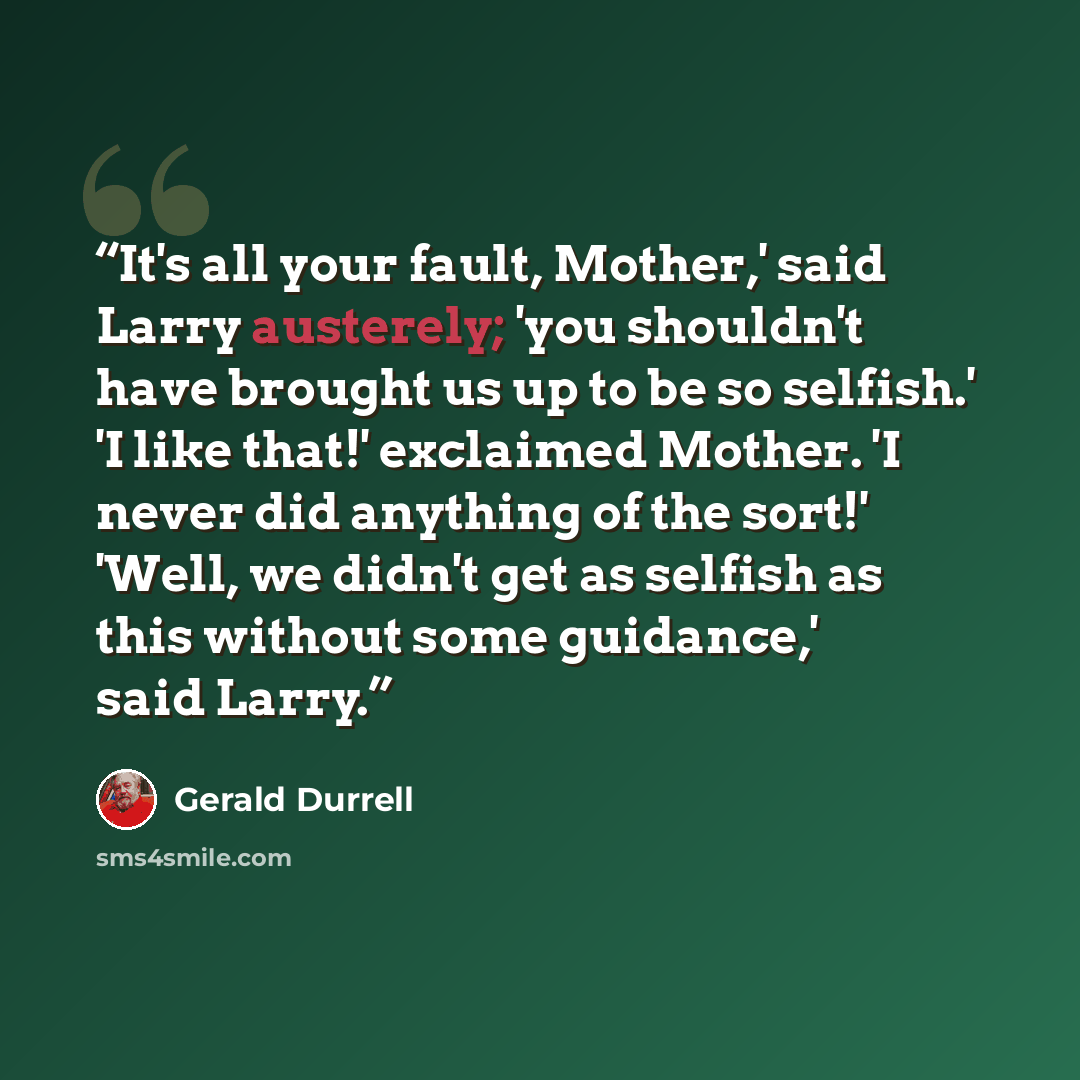 “It's all your fault, Mother,' said Larry austerely; 'you shouldn't have brought us up to be so selfish.' 'I like that!' exclaimed Mother. 'I never did anything of the sort!' 'Well, we didn't get as selfish as this without some guidance,' said Larry.” quote by Gerald Durrell