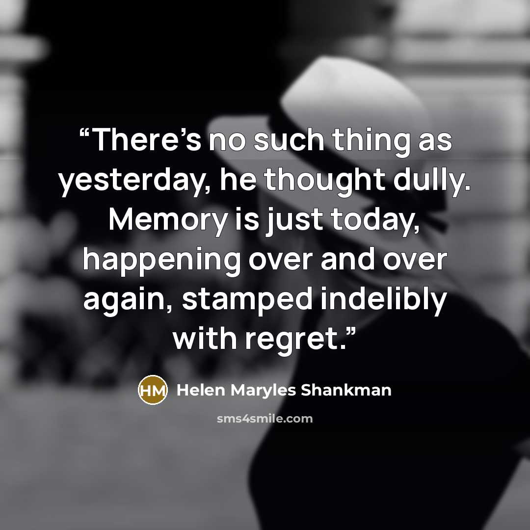 “There’s no such thing as yesterday, he thought dully. Memory is just today, happening over and over again, stamped indelibly with regret.” quote by Helen Maryles Shankman
