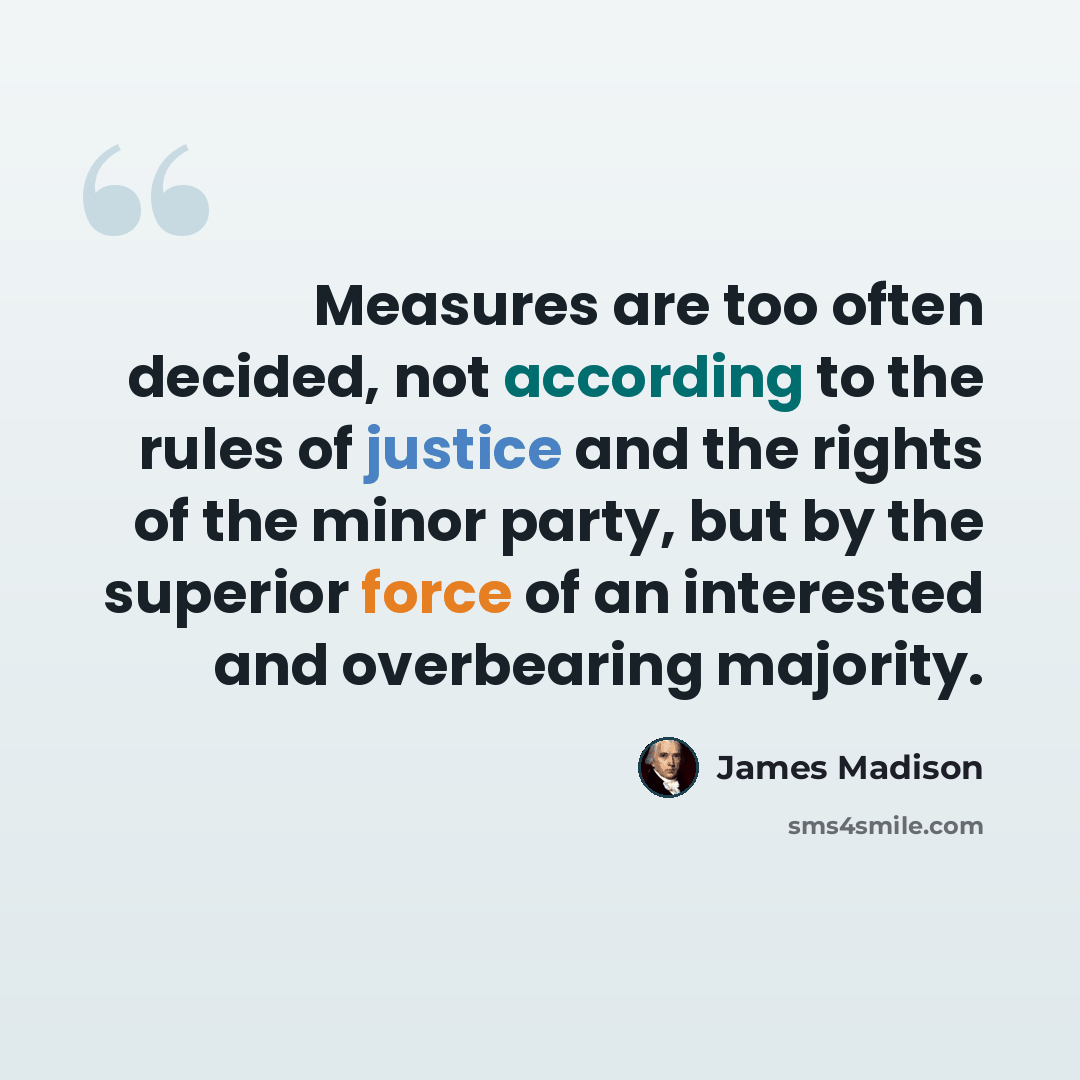 “Measures are too often decided, not according to the rules of justice and the rights of the minor party, but by the superior force of an interested and overbearing majority.” quote by James Madison