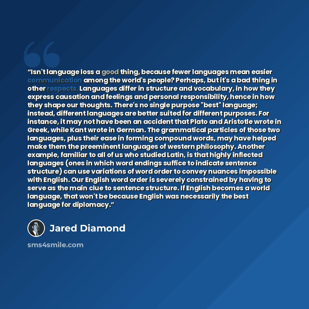 “Isn't language loss a good thing, because fewer languages mean easier communication among the world's people? Perhaps, but it's a bad thing in other respects. Languages differ in structure and vocabulary, in how they express causation and feelings and personal responsibility, hence in how they…” quote by Jared Diamond