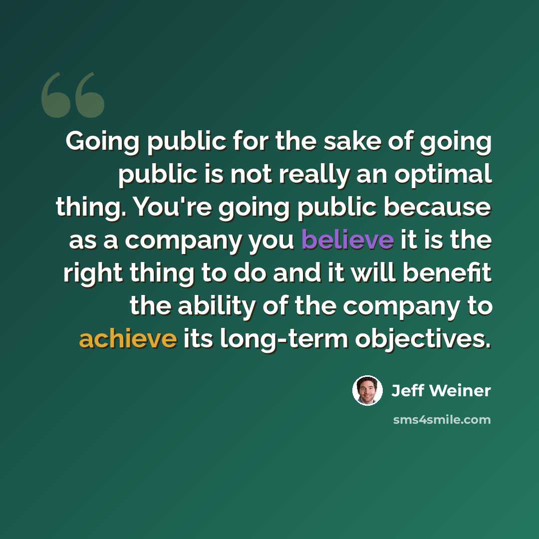 “Going public for the sake of going public is not really an optimal thing. You're going public because as a company you believe it is the right thing to do and it will benefit the ability of the company to achieve its long-term objectives.” quote by Jeff Weiner