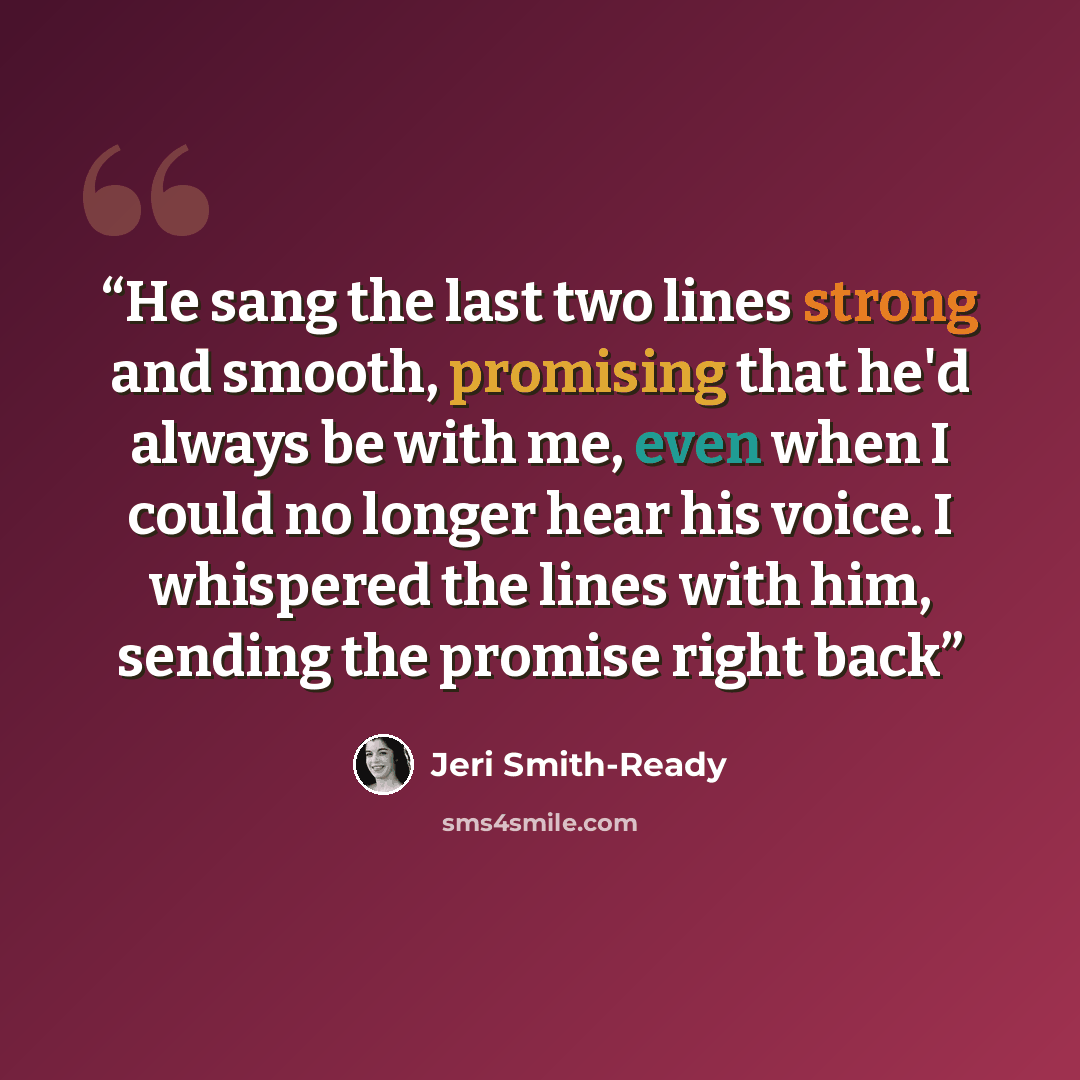 “He sang the last two lines strong and smooth, promising that he'd always be with me, even when I could no longer hear his voice. I whispered the lines with him, sending the promise right back” quote by Jeri Smith-Ready