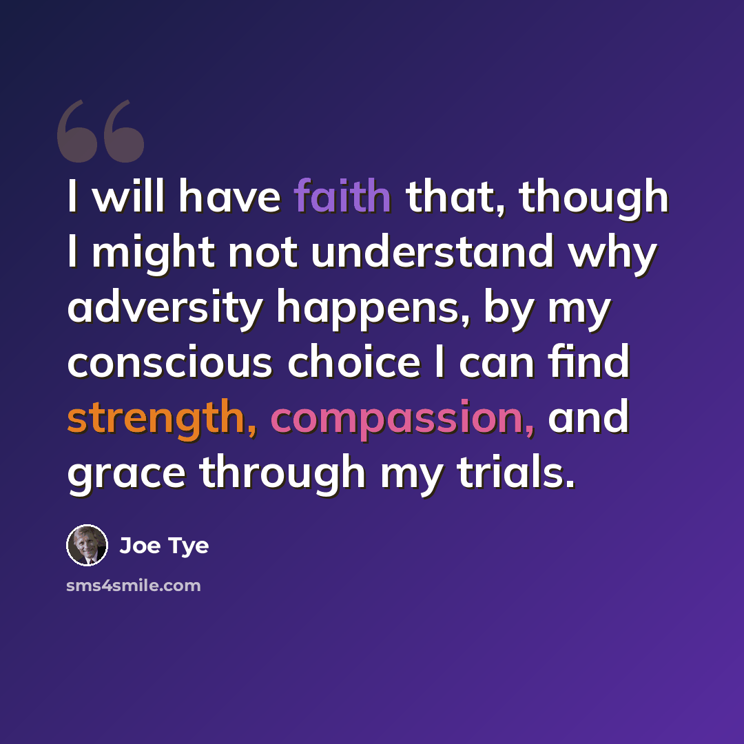 “I will have faith that, though I might not understand why adversity happens, by my conscious choice I can find strength, compassion, and grace through my trials.” quote by Joe Tye