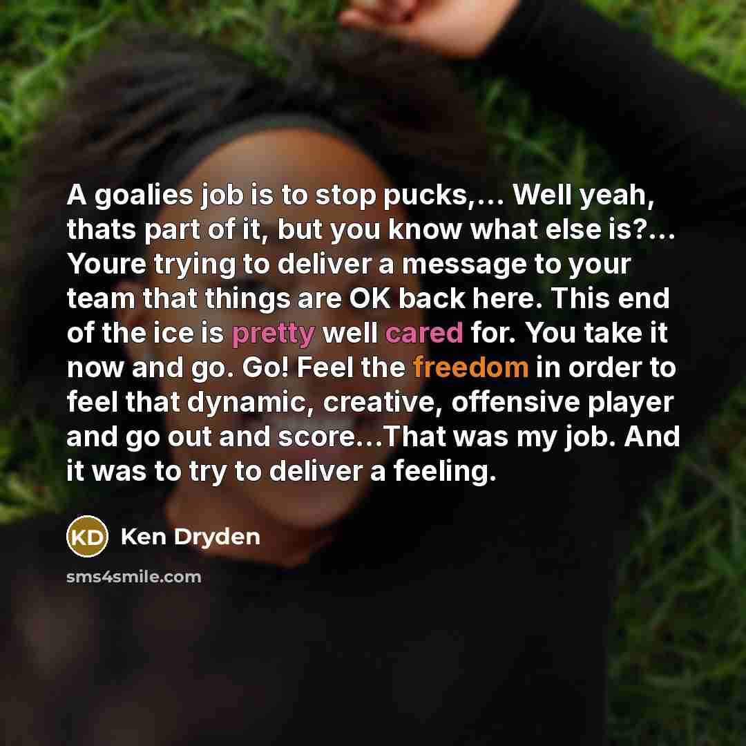 “A goalies job is to stop pucks,… Well yeah, thats part of it, but you know what else is?... Youre trying to deliver a message to your team that things are OK back here. This end of the ice is pretty well cared for. You take it now and go. Go! Feel the freedom in order to feel that dynamic…” quote by Ken Dryden