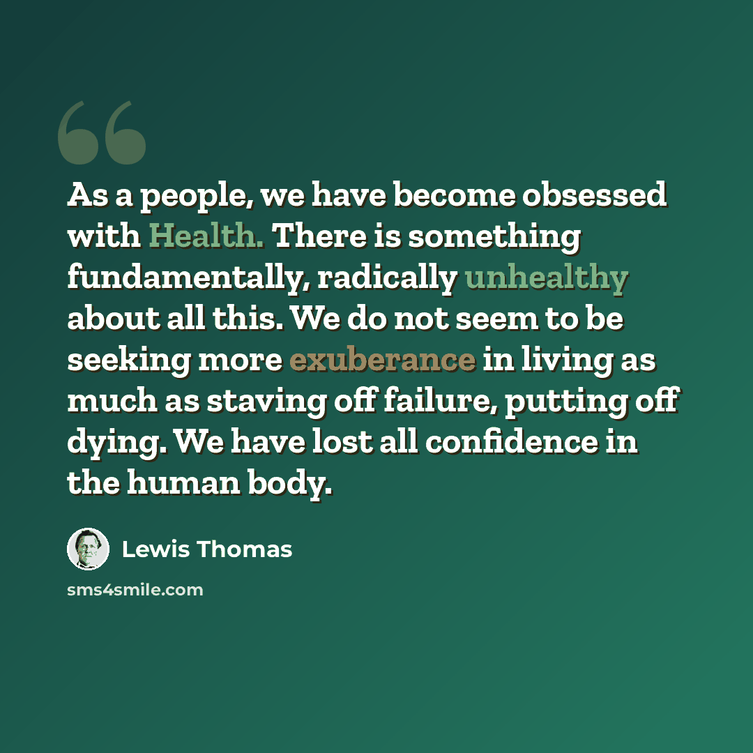 “As a people, we have become obsessed with Health. There is something fundamentally, radically unhealthy about all this. We do not seem to be seeking more exuberance in living as much as staving off failure, putting off dying. We have lost all confidence in the human body.” quote by Lewis Thomas