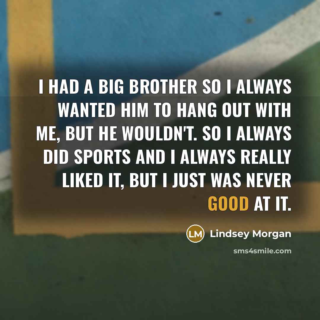 “I had a big brother so I always wanted him to hang out with me, but he wouldn't. So I always did sports and I always really liked it, but I just was never good at it.” quote by Lindsey Morgan