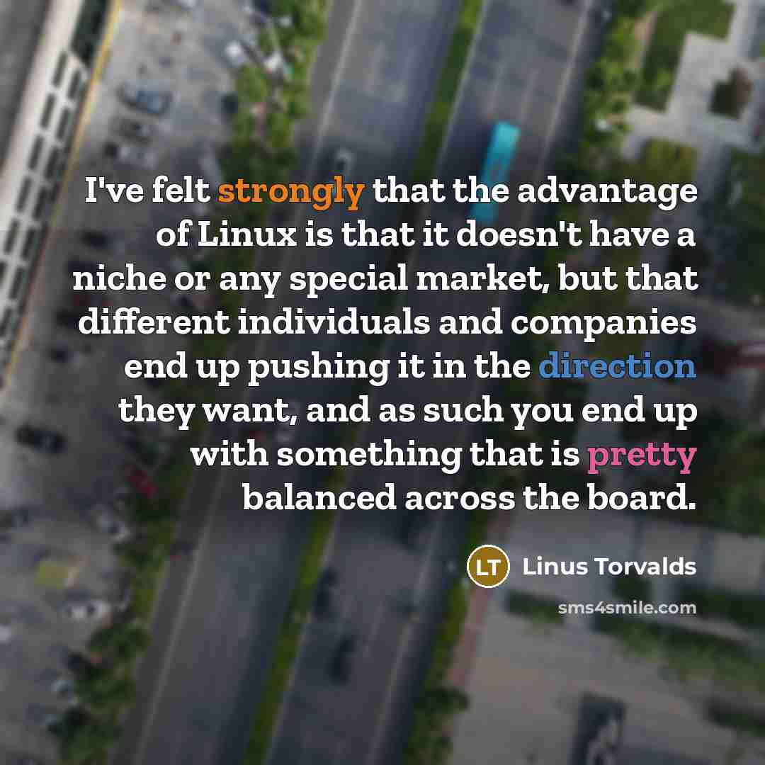 “I've felt strongly that the advantage of Linux is that it doesn't have a niche or any special market, but that different individuals and companies end up pushing it in the direction they want, and as such you end up with something that is pretty balanced across the board.” quote by Linus Torvalds