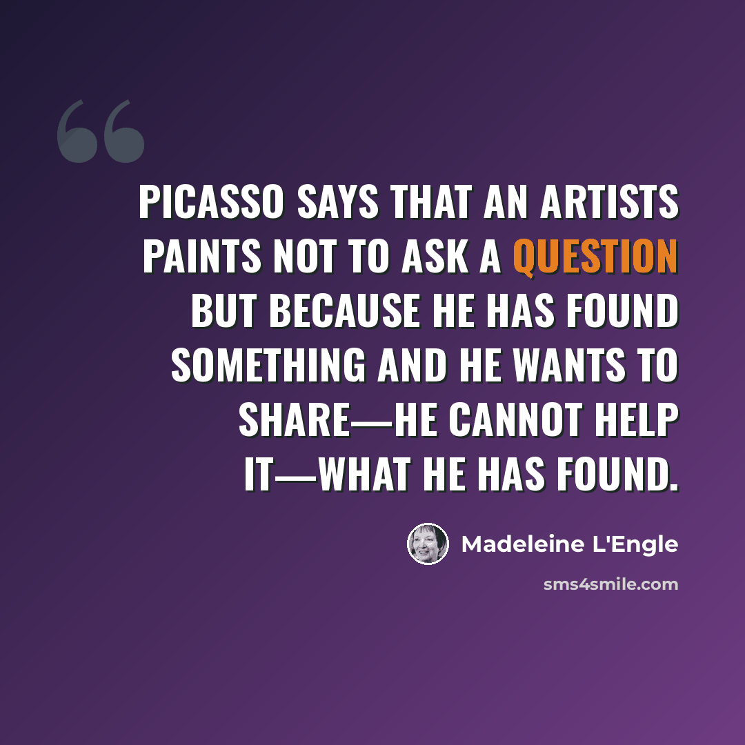 “Picasso says that an artists paints not to ask a question but because he has found something and he wants to share—he cannot help it—what he has found.” quote by Madeleine L'Engle