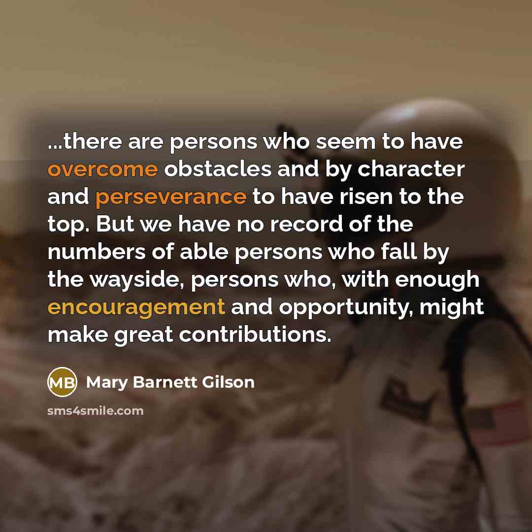 “...there are persons who seem to have overcome obstacles and by character and perseverance to have risen to the top. But we have no record of the numbers of able persons who fall by the wayside, persons who, with enough encouragement and opportunity, might make great contributions.” quote by Mary Barnett Gilson