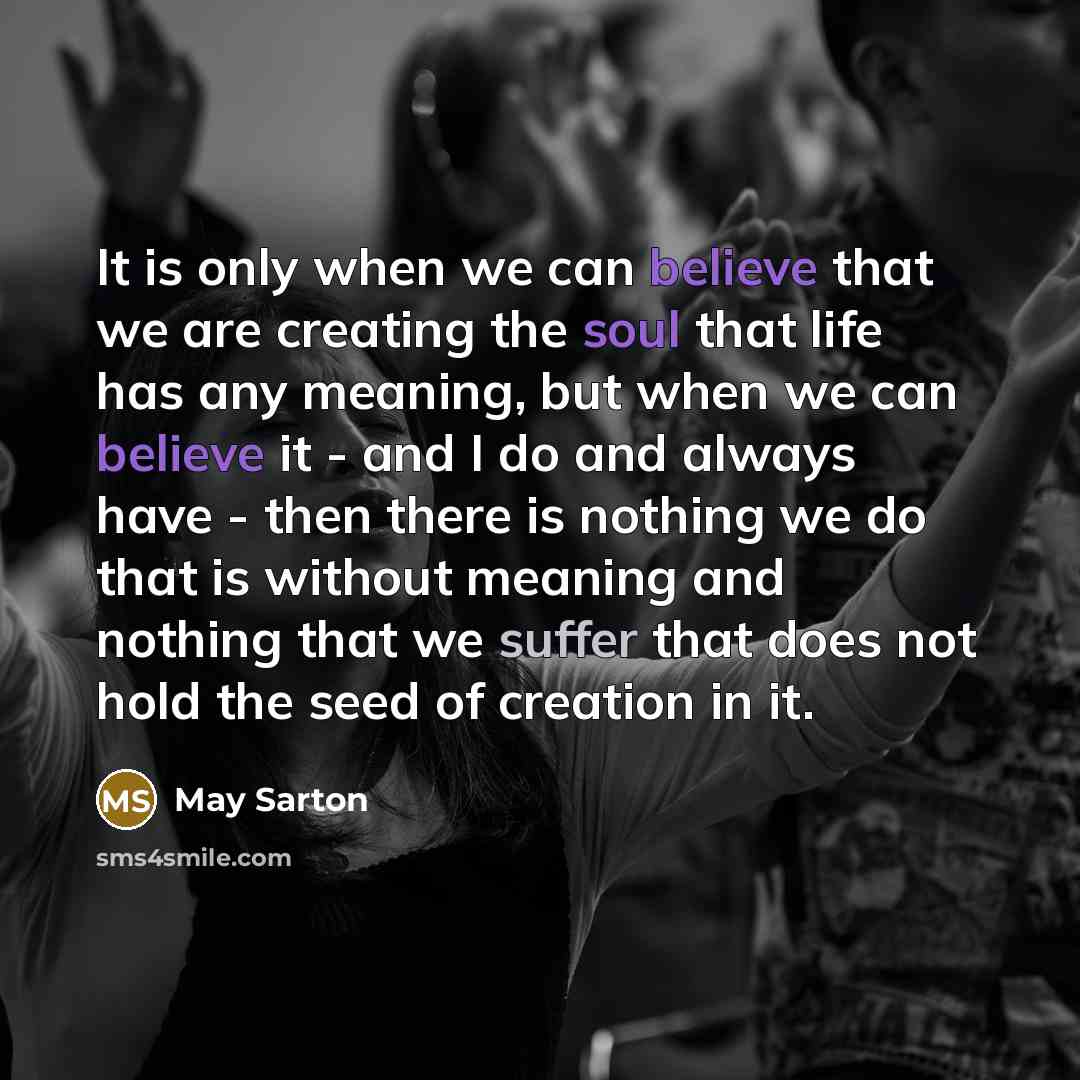 “It is only when we can believe that we are creating the soul that life has any meaning, but when we can believe it - and I do and always have - then there is nothing we do that is without meaning and nothing that we suffer that does not hold the seed of creation in it.” quote by May Sarton