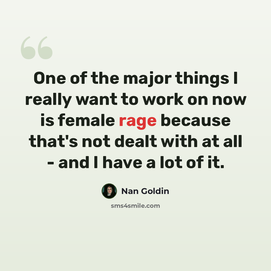 “One of the major things I really want to work on now is female rage because that's not dealt with at all - and I have a lot of it.” quote by Nan Goldin