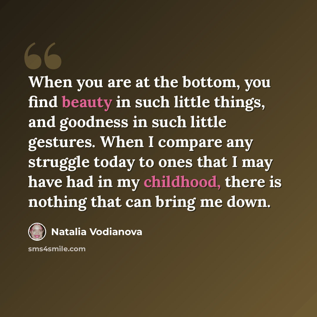 “When you are at the bottom, you find beauty in such little things, and goodness in such little gestures. When I compare any struggle today to ones that I may have had in my childhood, there is nothing that can bring me down.” quote by Natalia Vodianova