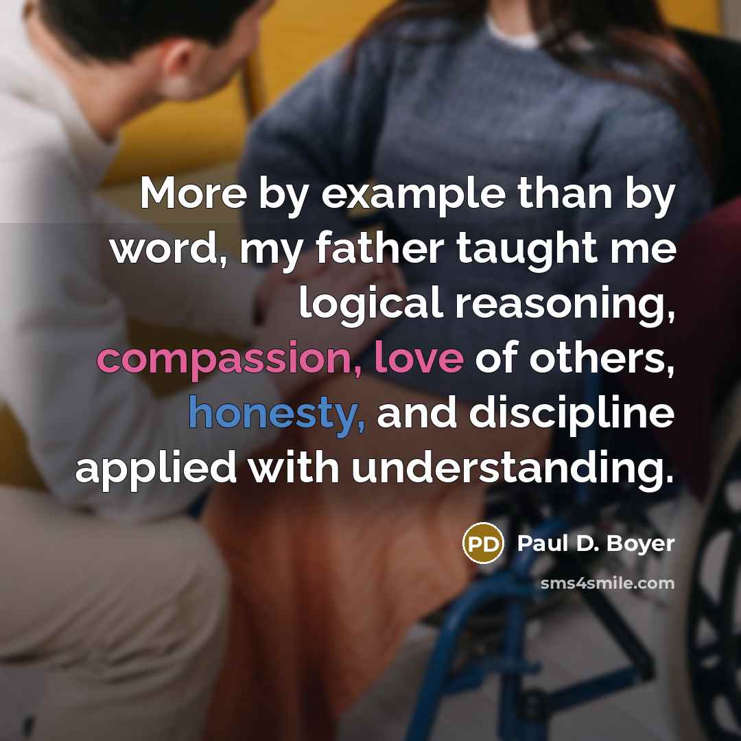 “More by example than by word, my father taught me logical reasoning, compassion, love of others, honesty, and discipline applied with understanding.” quote by Paul D. Boyer