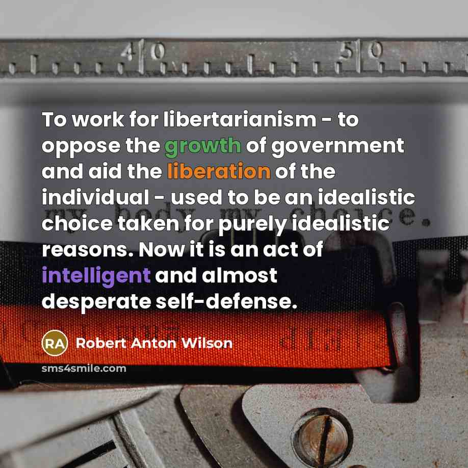 “To work for libertarianism - to oppose the growth of government and aid the liberation of the individual - used to be an idealistic choice taken for purely idealistic reasons. Now it is an act of intelligent and almost desperate self-defense.” quote by Robert Anton Wilson