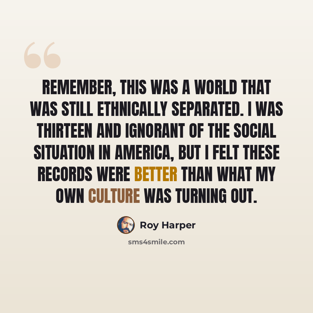 “Remember, this was a world that was still ethnically separated. I was thirteen and ignorant of the social situation in America, but I felt these records were better than what my own culture was turning out.” quote by Roy Harper
