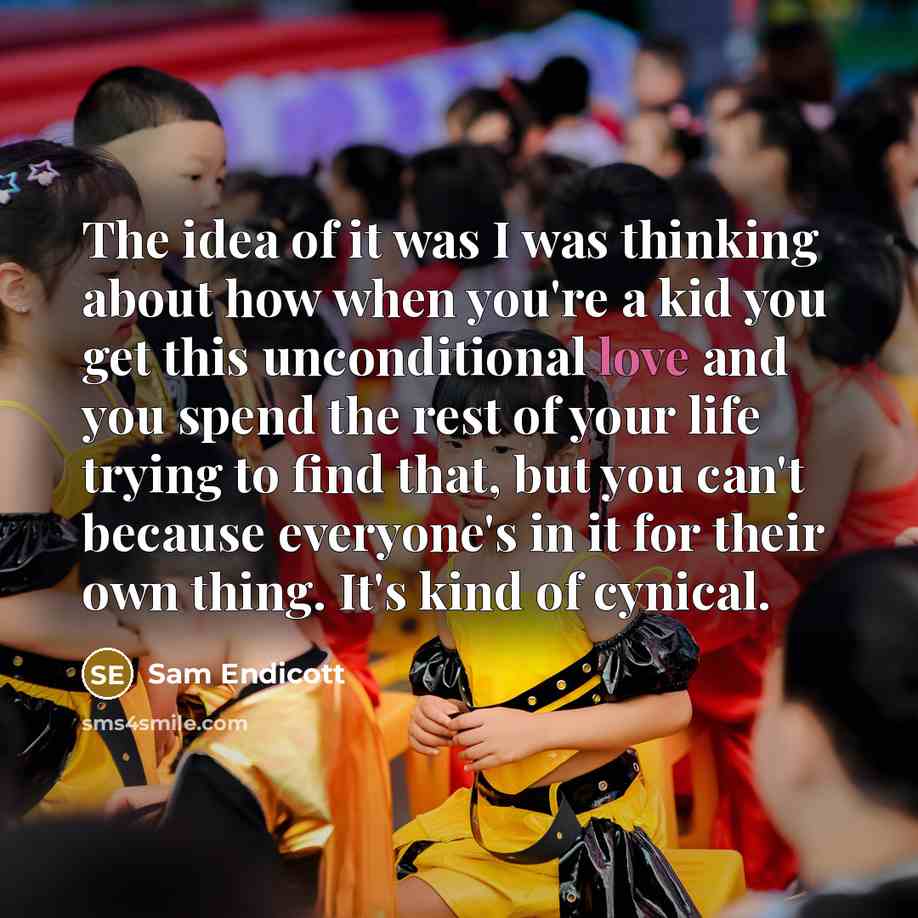 “The idea of it was I was thinking about how when you're a kid you get this unconditional love and you spend the rest of your life trying to find that, but you can't because everyone's in it for their own thing. It's kind of cynical.” quote by Sam Endicott