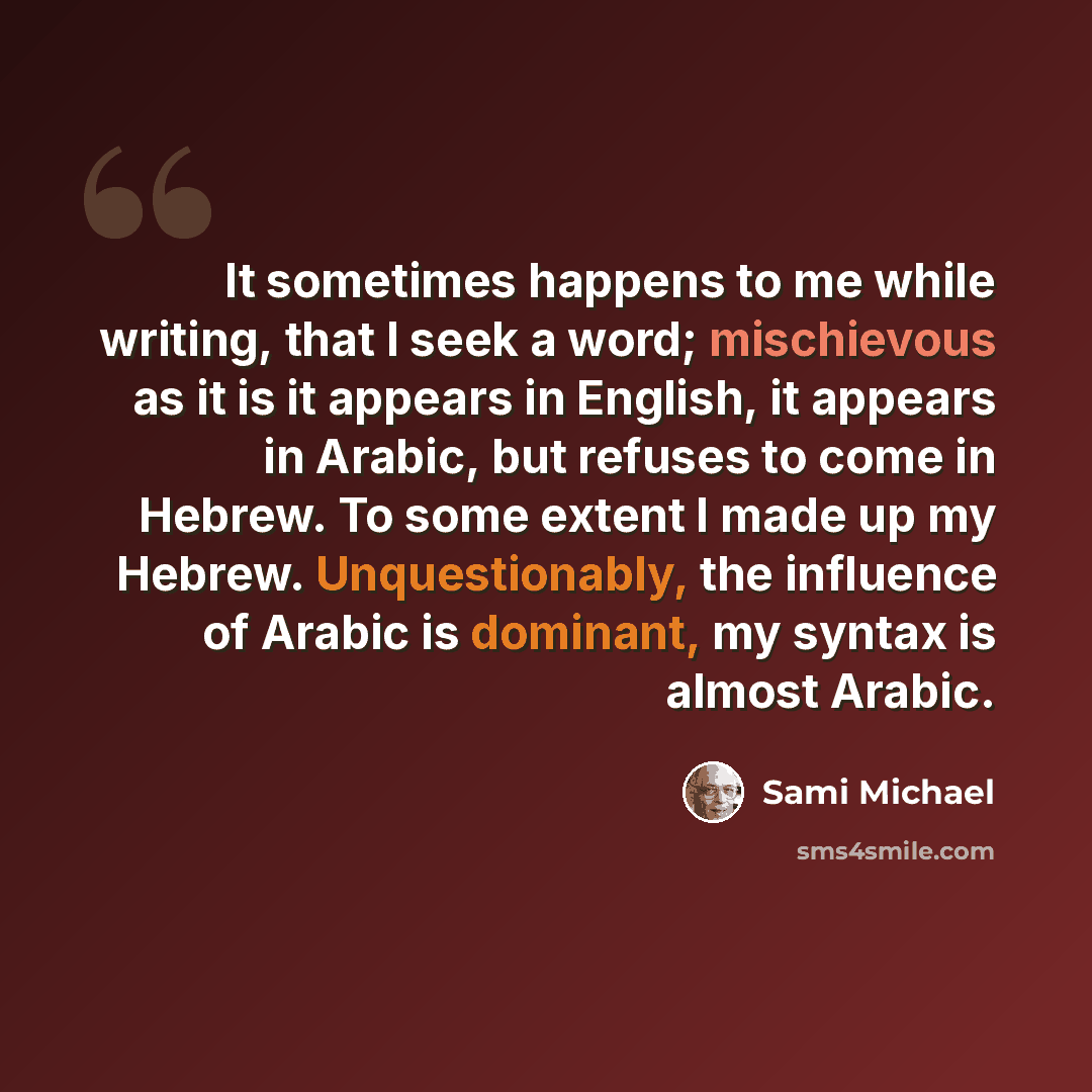 “It sometimes happens to me while writing, that I seek a word; mischievous as it is it appears in English, it appears in Arabic, but refuses to come in Hebrew. To some extent I made up my Hebrew. Unquestionably, the influence of Arabic is dominant, my syntax is almost Arabic.” quote by Sami Michael